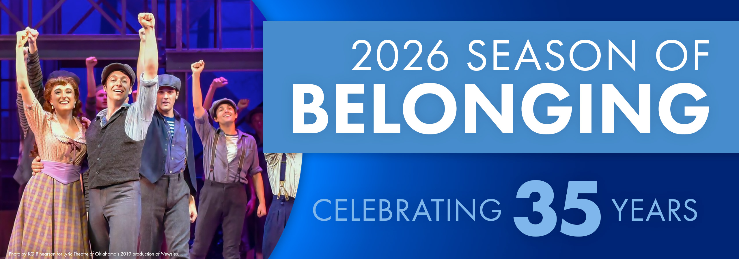 Graphic that reads 2026 season of belonging, celebrating 35 years. There is also a photo from a production of Newsies from the Lyric Theatre of Oklahoma, representing our upcoming production of Newsies.