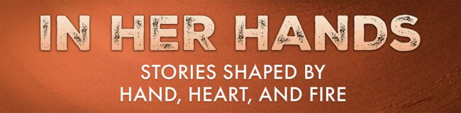 Graphic that reads: In Her Hands, stories shaped by hand, heart, and fire.