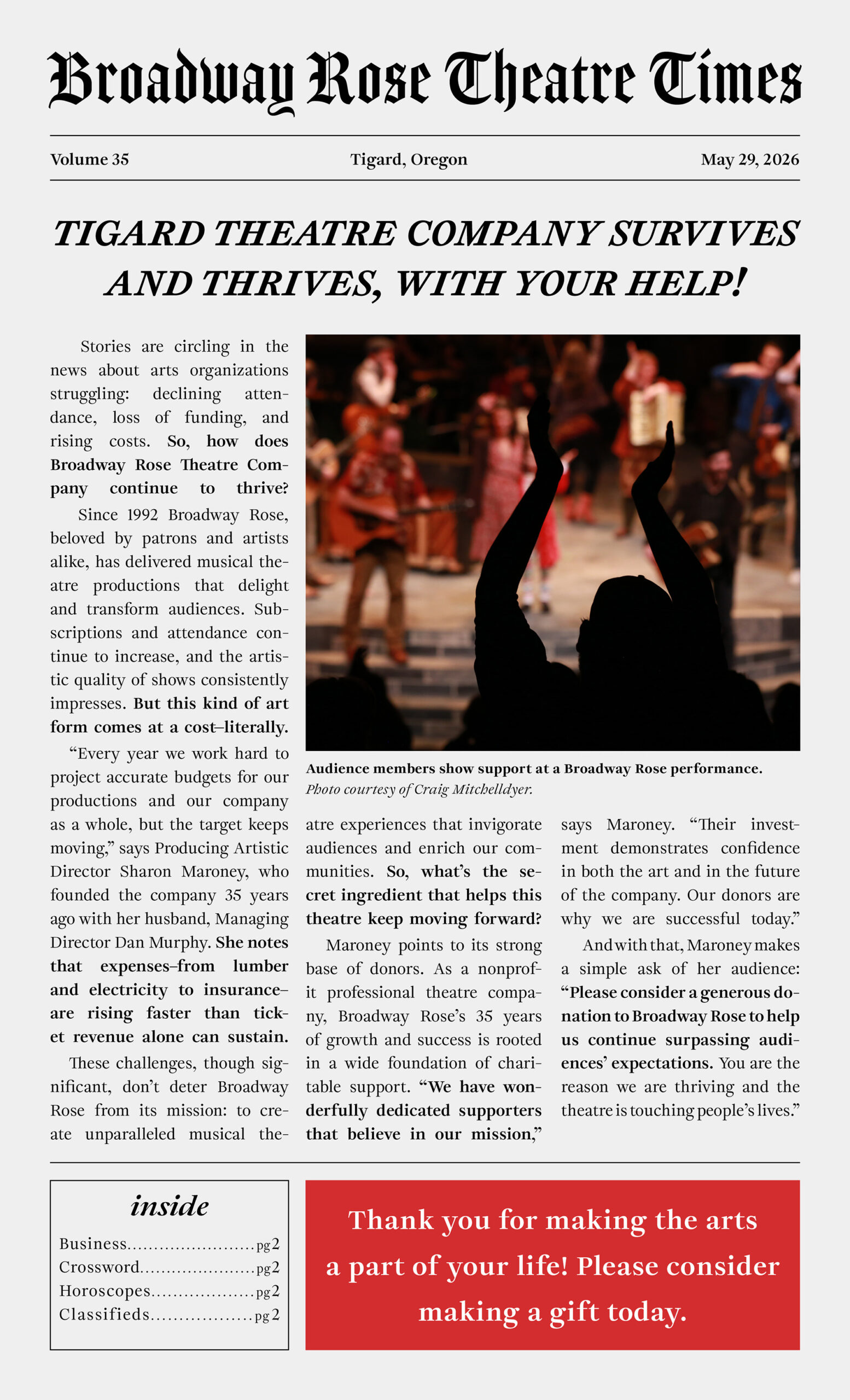 Newspaper page 1 An image of a fake newspaper called Broadway Rose Theatre Times that contains an appeal to donors. The full text of the letter is as follows. Stories are circling in the news about arts organizations struggling: declining attendance, loss of funding, and rising costs. So, how does Broadway Rose Theatre Company continue to thrive? Since 1992 Broadway Rose, beloved by patrons and artists alike, has delivered musical theatre productions that delight and transform audiences. Subscriptions and attendance continue to increase, and the artistic quality of shows consistently impresses. But this kind of art form comes at a cost—literally. “Every year we work hard to project accurate budgets for our productions and our company as a whole, but the target keeps moving,” says Producing Artistic Director Sharon Maroney, who founded the company 35 years ago with her husband, Managing Director Dan Murphy. She notes that expenses–from lumber and electricity to insurance–are rising faster than ticket revenue alone can sustain. These challenges, though significant, don’t deter Broadway Rose from its mission: to create unparalleled musical theatre experiences that invigorate audiences and enrich our communities. So, what’s the secret ingredient that helps this theatre keep moving forward? Maroney points to its strong base of donors. As a nonprofit professional theatre company, Broadway Rose’s 35 years of growth and success is rooted in a wide foundation of charitable support. “We have wonderfully dedicated supporters that believe in our mission,” says Maroney. “Their investment demonstrates confidence in both the art and in the future of the company. Our donors are why we are successful today.” And with that, Maroney makes a simple ask of her audience: “Please consider a generous donation to Broadway Rose to help us continue surpassing audiences’ expectations. You are the reason we are thriving and the theatre is touching people’s lives.”