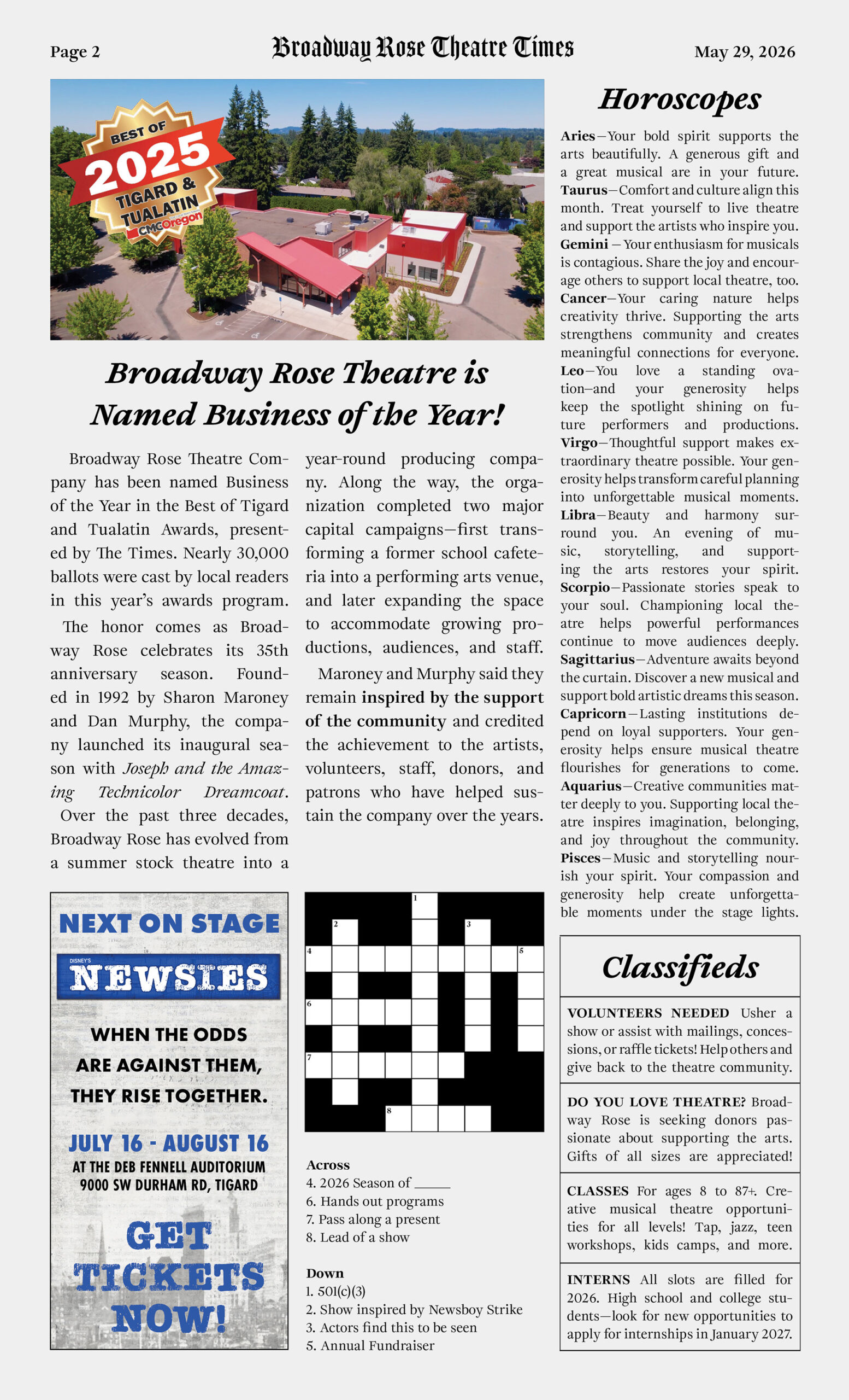 IMG - 2026 Spring Appeal Newspaper page 2 An image of a fake newspaper called Broadway Rose Theatre Times, this being page 2. The full text of this page is as follows. Broadway Rose Theatre Company has been named Business of the Year in the Best of Tigard and Tualatin Awards, presented by The Times. Nearly 30,000 ballots were cast by local readers in this year’s awards program. The honor comes as Broadway Rose celebrates its 35th anniversary season. Founded in 1992 by Sharon Maroney and Dan Murphy, the company launched its inaugural season with Joseph and the Amazing Technicolor Dreamcoat. Over the past three decades, Broadway Rose has evolved from a summer stock theatre into a year-round producing company. Along the way, the organization completed two major capital campaigns—first transforming a former school cafeteria into a performing arts venue, and later expanding the space to accommodate growing productions, audiences, and staff. Maroney and Murphy said they remain inspired by the support of the community and credited the achievement to the artists, volunteers, staff, donors, and patrons who have helped sustain the company over the years. Horoscopes. Aries—Your bold spirit supports the arts beautifully. A generous gift and a great musical are in your future. Taurus—Comfort and culture align this month. Treat yourself to live theatre and support the artists who inspire you. Gemini — Your enthusiasm for musicals is contagious. Share the joy and encourage others to support local theatre, too. Cancer—Your caring nature helps creativity thrive. Supporting the arts strengthens community and creates meaningful connections for everyone. Leo—You love a standing ovation—and your generosity helps keep the spotlight shining on future performers and productions. Virgo—Thoughtful support makes extraordinary theatre possible. Your generosity helps transform careful planning into unforgettable musical moments. Libra—Beauty and harmony surround you. An evening of music, storytelling, and supporting the arts restores your spirit. Scorpio—Passionate stories speak to your soul. Championing local theatre helps powerful performances continue to move audiences deeply. Sagittarius—Adventure awaits beyond the curtain. Discover a new musical and support bold artistic dreams this season. Capricorn—Lasting institutions depend on loyal supporters. Your generosity helps ensure musical theatre flourishes for generations to come. Aquarius—Creative communities matter deeply to you. Supporting local theatre inspires imagination, belonging, and joy throughout the community. Pisces—Music and storytelling nourish your spirit. Your compassion and generosity help create unforgettable moments under the stage lights.